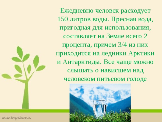 Ежедневно человек расходует 150 литров воды. Пресная вода, пригодная для использования, составляет на Земле всего 2 процента, причем 3/4 из них приходится на ледники Арктики и Антарктиды. Все чаще можно слышать о нависшем над человеком питьевом голоде 