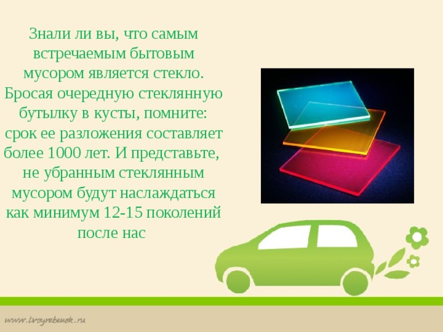 Знали ли вы, что самым встречаемым бытовым мусором является стекло. Бросая очередную стеклянную бутылку в кусты, помните: срок ее разложения составляет более 1000 лет. И представьте, не убранным стеклянным мусором будут наслаждаться как минимум 12-15 поколений после нас 