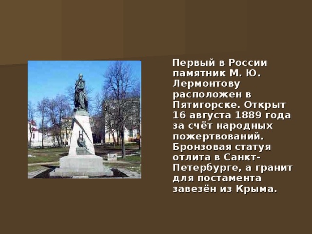  Первый в России памятник М. Ю. Лермонтову расположен в Пятигорске. Открыт 16 августа 1889 года за счёт народных пожертвований. Бронзовая статуя отлита в Санкт-Петербурге, а гранит для постамента завезён из Крыма.  