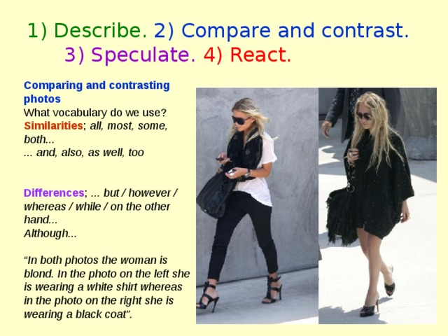 1) Describe. 2) Compare and contrast.  3) Speculate.  4) React. Comparing and contrasting photos What vocabulary do we use? Similarities ; all, most, some, both... ... and, also, as well, too  Differences ; ... but / however / whereas / while / on the other hand... Although...  “ In both photos the woman is blond. In the photo on the left she is wearing a white shirt whereas in the photo on the right she is wearing a black coat”. 