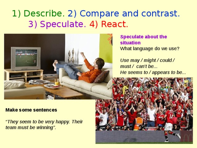 1) Describe. 2) Compare and contrast.  3) Speculate.  4) React. Speculate about the situation What language do we use? Use may / might / could / must / can’t be... He seems to / appears to be...  Make some sentences  “ They seem to be very happy. Their team must be winning”. 