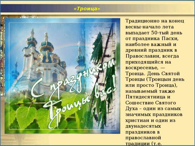  «Троица» Традиционно на конец весны-начало лета выпадает   50-тый день от праздника Пасхи,  наиболее важный и древний праздник в Православии, всегда приходящийся на воскресенье, — Троица.  День Святой Троицы (Троицын день или просто Троица), называемый также Пятидесятница и Сошествие Святого Духа – один из самых значимых праздников христиан и один из двунадесятых праздников в православной традиции (т.е. двенадцати важнейших праздников после Пасхи). 
