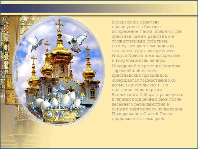 Воскресение Христово, празднуемое в Светлое воскресение Пасхи, является для христиан самым радостным и торжественным событием, потому что дает нам надежду, что через веру в воскресшего Иисуса Христа и мы воскреснем и получим жизнь вечную. Праздник Воскресения Христова - древнейший из всех христианских праздников; совершается торжественно со времен апостольских и, но постановлению первого Вселенского Собора, празднуется в первый воскресный день после весеннего равноденствия и первого мартовского полнолуния. Празднование Святой Пасхи продолжается семь дней.   