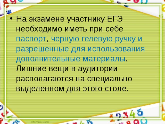 На экзамене участнику ЕГЭ необходимо иметь при себе паспорт , черную  гелевую ручку и разрешенные для использования дополнительные материалы . Лишние вещи в аудитории располагаются на специально выделенном для этого столе. 