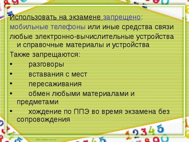    Использовать на экзамене запрещено : мобильные телефоны или иные средства связи любые электронно-вычислительные устройства и справочные материалы и устройства Также запрещаются:  разговоры  вставания с мест  пересаживания  обмен любыми материалами и предметами  хождение по ППЭ во время экзамена без сопровождения 