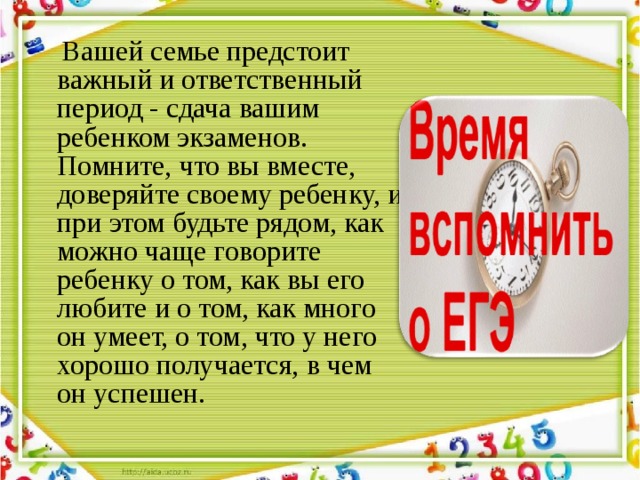  Вашей семье предстоит важный и ответственный период - сдача вашим ребенком экзаменов. Помните, что вы вместе, доверяйте своему ребенку, и при этом будьте рядом, как можно чаще говорите ребенку о том, как вы его любите и о том, как много он умеет, о том, что у него хорошо получается, в чем он успешен. 