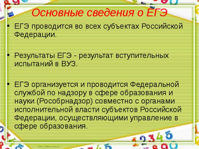 Основные сведения о ЕГЭ   ЕГЭ проводится во всех субъектах Российской Федерации.  Результаты ЕГЭ - результат вступительных испытаний в ВУЗ. ЕГЭ организуется и проводится Федеральной службой по надзору в сфере образования и науки (Рособрнадзор) совместно с органами исполнительной власти субъектов Российской Федерации, осуществляющими управление в сфере образования.  