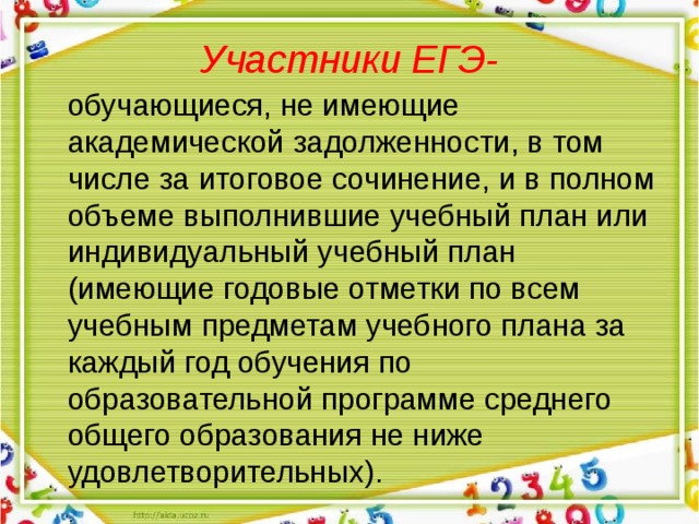  Участники ЕГЭ-    обучающиеся, не имеющие академической задолженности, в том числе за итоговое сочинение, и в полном объеме выполнившие учебный план или индивидуальный учебный план (имеющие годовые отметки по всем учебным предметам учебного плана за каждый год обучения по образовательной программе среднего общего образования не ниже удовлетворительных). 