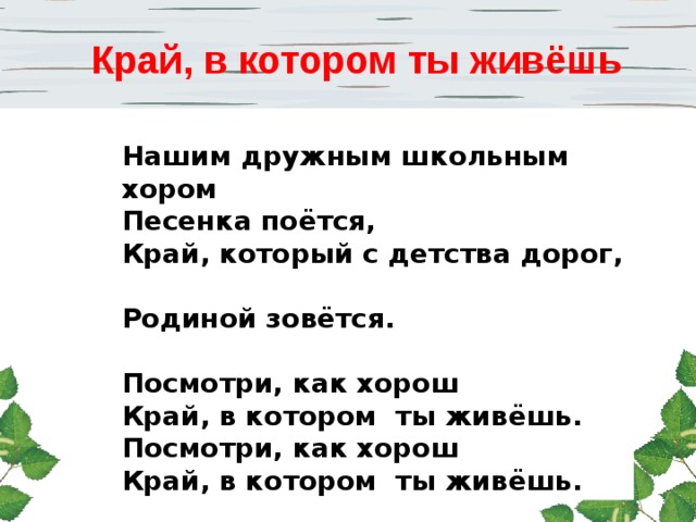 Край, в котором ты живёшь Мы играем возле дома  И зимой, и летом,  Всё давным-давно знакомо  В дружном доме этом.   Посмотри, как хорош  Дом, в котором ты живёшь.  Посмотри, как хорош  Дом, в котором ты живёшь.    Слышишь, улица родная,  Нет тебя чудесней,  Мы по улице шагаем  Вместе с нашей песней.   Посмотри, как хорош  Город тот, где ты живёшь.  Посмотри, как хорош  Город тот, где ты живёшь.    Нашим дружным школьным хором  Песенка поётся,  Край, который с детства дорог,  Родиной зовётся.   Посмотри, как хорош  Край, в котором ты живёшь.  Посмотри, как хорош  Край, в котором ты живёшь. 