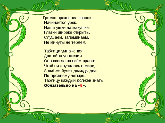 Громко прозвенел звонок –  Начинается урок.  Наши ушки на макушке,  Глазки широко открыты.  Слушаем, запоминаем.  Не минуты не теряем.  Таблица умножения  Достойна уважения  Она всегда во всём права:  Чтоб ни случилось в мире,  А всё же будет дважды два  По-прежнему четыре.  Таблицу каждый должен знать  Обязательно на « 5 ».