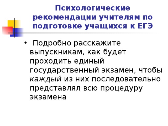 Психологические рекомендации учителям по подготовке учащихся к ЕГЭ •  Подробно расскажите выпускникам, как будет проходить единый государственный экзамен, чтобы каждый из них последовательно представлял всю процедуру экзамена 