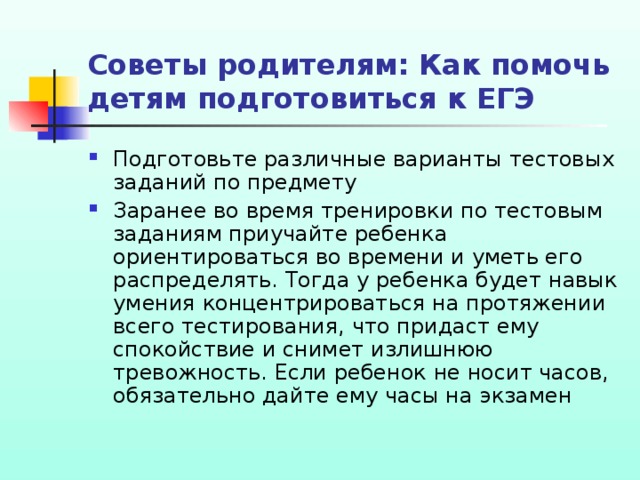 Советы родителям: Как помочь детям подготовиться к ЕГЭ Подготовьте различные варианты тестовых заданий по предмету Заранее во время тренировки по тестовым заданиям приучайте ребенка ориентироваться во времени и уметь его распределять. Тогда у ребенка будет навык умения концентрироваться на протяжении всего тестирования, что придаст ему спокойствие и снимет излишнюю тревожность. Если ребенок не носит часов, обязательно дайте ему часы на экзамен  