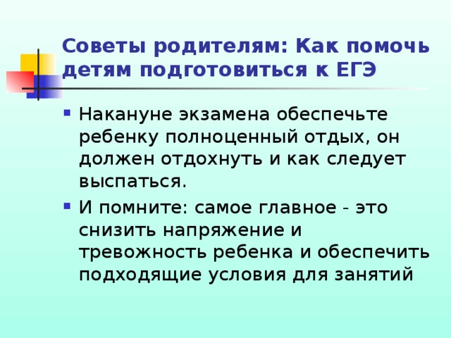 Советы родителям: Как помочь детям подготовиться к ЕГЭ Накануне экзамена обеспечьте ребенку полноценный отдых, он должен отдохнуть и как следует выспаться. И помните: самое главное - это снизить напряжение и тревожность ребенка и обеспечить подходящие условия для занятий 