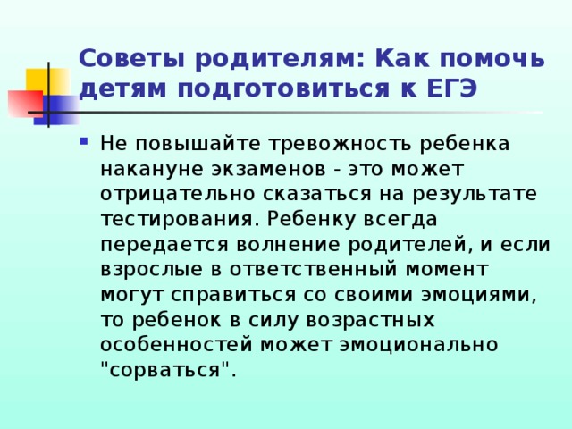 Советы родителям: Как помочь детям подготовиться к ЕГЭ Не повышайте тревожность ребенка накануне экзаменов - это может отрицательно сказаться на результате тестирования. Ребенку всегда передается волнение родителей, и если взрослые в ответственный момент могут справиться со своими эмоциями, то ребенок в силу возрастных особенностей может эмоционально 