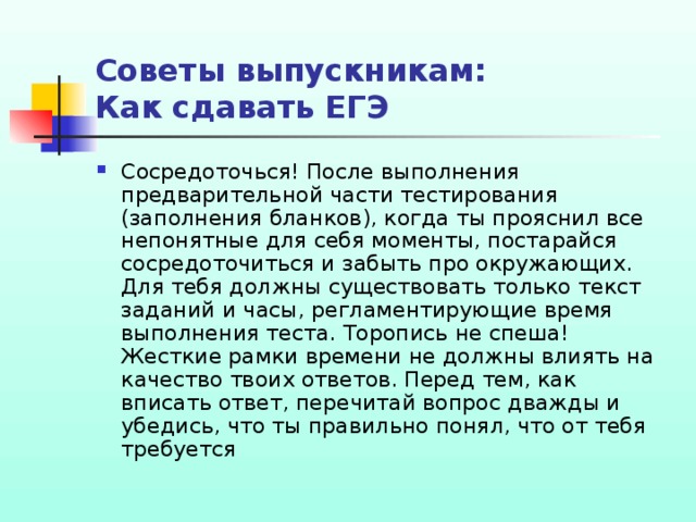 Советы выпускникам:  Как сдавать ЕГЭ Сосредоточься! После выполнения предварительной части тестирования (заполнения бланков), когда ты прояснил все непонятные для себя моменты, постарайся сосредоточиться и забыть про окружающих. Для тебя должны существовать только текст заданий и часы, регламентирующие время выполнения теста. Торопись не спеша! Жесткие рамки времени не должны влиять на качество твоих ответов. Перед тем, как вписать ответ, перечитай вопрос дважды и убедись, что ты правильно понял, что от тебя требуется 