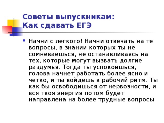 Советы выпускникам:  Как сдавать ЕГЭ Начни с легкого! Начни отвечать на те вопросы, в знании которых ты не сомневаешься, не останавливаясь на тех, которые могут вызвать долгие раздумья. Тогда ты успокоишься, голова начнет работать более ясно и четко, и ты войдешь в рабочий ритм. Ты как бы освободишься от нервозности, и вся твоя энергия потом будет направлена на более трудные вопросы 