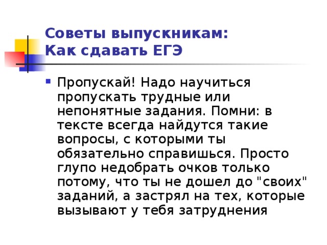 Советы выпускникам:  Как сдавать ЕГЭ Пропускай! Надо научиться пропускать трудные или непонятные задания. Помни: в тексте всегда найдутся такие вопросы, с которыми ты обязательно справишься. Просто глупо недобрать очков только потому, что ты не дошел до 