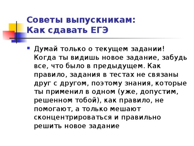 Советы выпускникам:  Как сдавать ЕГЭ Думай только о текущем задании! Когда ты видишь новое задание, забудь все, что было в предыдущем. Как правило, задания в тестах не связаны друг с другом, поэтому знания, которые ты применил в одном (уже, допустим, решенном тобой), как правило, не помогают, а только мешают сконцентрироваться и правильно решить новое задание 