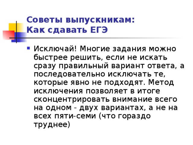 Советы выпускникам:  Как сдавать ЕГЭ Исключай! Многие задания можно быстрее решить, если не искать сразу правильный вариант ответа, а последовательно исключать те, которые явно не подходят. Метод исключения позволяет в итоге сконцентрировать внимание всего на одном - двух вариантах, а не на всех пяти-семи (что гораздо труднее) 