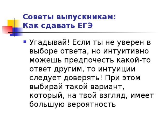 Советы выпускникам:  Как сдавать ЕГЭ Угадывай! Если ты не уверен в выборе ответа, но интуитивно можешь предпочесть какой-то ответ другим, то интуиции следует доверять! При этом выбирай такой вариант, который, на твой взгляд, имеет большую вероятность 