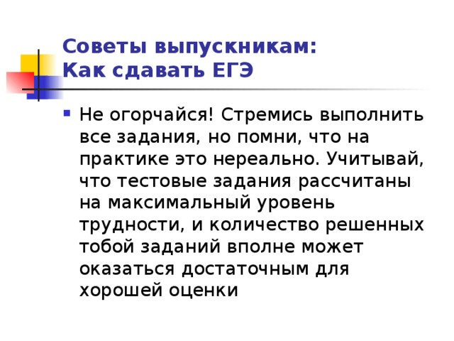 Советы выпускникам:  Как сдавать ЕГЭ Не огорчайся! Стремись выполнить все задания, но помни, что на практике это нереально. Учитывай, что тестовые задания рассчитаны на максимальный уровень трудности, и количество решенных тобой заданий вполне может оказаться достаточным для хорошей оценки 