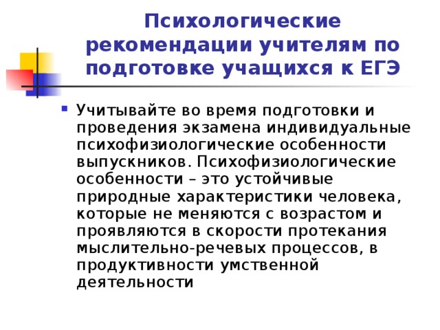 Психологические рекомендации учителям по подготовке учащихся к ЕГЭ Учитывайте во время подготовки и проведения экзамена индивидуальные психофизиологические особенности выпускников. Психофизиологические особенности – это устойчивые природные характеристики человека, которые не меняются с возрастом и проявляются в скорости протекания мыслительно-речевых процессов, в продуктивности умственной деятельности 