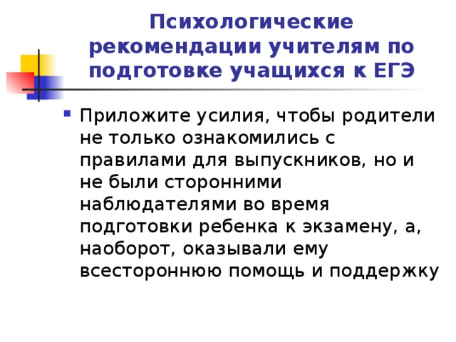 Психологические рекомендации учителям по подготовке учащихся к ЕГЭ Приложите усилия, чтобы родители не только ознакомились с правилами для выпускников, но и не были сторонними наблюдателями во время подготовки ребенка к экзамену, а, наоборот, оказывали ему всестороннюю помощь и поддержку 