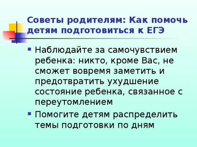 Советы родителям: Как помочь детям подготовиться к ЕГЭ Наблюдайте за самочувствием ребенка: никто, кроме Вас, не сможет вовремя заметить и предотвратить ухудшение состояние ребенка, связанное с переутомлением Помогите детям распределить темы подготовки по дням 