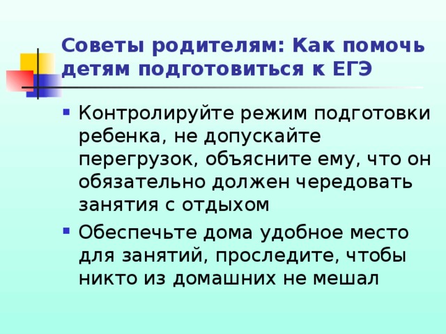 Советы родителям: Как помочь детям подготовиться к ЕГЭ Контролируйте режим подготовки ребенка, не допускайте перегрузок, объясните ему, что он обязательно должен чередовать занятия с отдыхом Обеспечьте дома удобное место для занятий, проследите, чтобы никто из домашних не мешал 