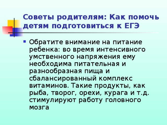 Советы родителям: Как помочь детям подготовиться к ЕГЭ Обратите внимание на питание ребенка: во время интенсивного умственного напряжения ему необходима питательная и разнообразная пища и сбалансированный комплекс витаминов. Такие продукты, как рыба, творог, орехи, курага и т.д. стимулируют работу головного мозга 