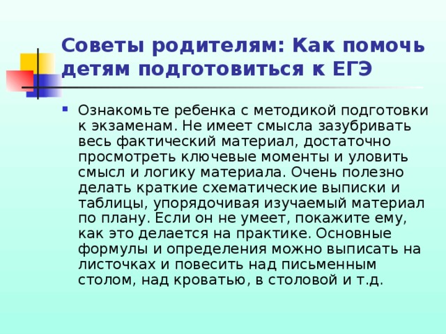 Советы родителям: Как помочь детям подготовиться к ЕГЭ Ознакомьте ребенка с методикой подготовки к экзаменам. Не имеет смысла зазубривать весь фактический материал, достаточно просмотреть ключевые моменты и уловить смысл и логику материала. Очень полезно делать краткие схематические выписки и таблицы, упорядочивая изучаемый материал по плану. Если он не умеет, покажите ему, как это делается на практике. Основные формулы и определения можно выписать на листочках и повесить над письменным столом, над кроватью, в столовой и т.д. 