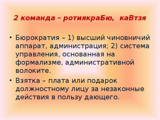 2 команда – ротиякраБю, каВтзя Бюрократия – 1) высший чиновничий аппарат, администрация; 2) система управления, основанная на формализме, административной волоките. Взятка –  плата или подарок должностному лицу за незаконные действия в пользу дающего. 