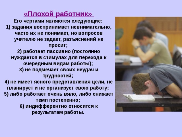 «Плохой работник» Его чертами являются следующие:  1) задания воспринимает невнимательно, часто их не понимает, но вопросов учителю не задает, разъяснений не просит;  2) работает пассивно (постоянно нуждается в стимулах для перехода к очередным видам работы);  3) не подмечает своих неудач и трудностей;  4) не имеет ясного представления цели, не планирует и не организует свою работу;  5) либо работает очень вяло, либо снижает темп постепенно;  6) индифферентно относится к результатам работы.   