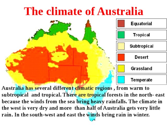 The climate of Australia Australia has several different climatic regions , from warm to subtropical and tropical. There are tropical forests in the north- east because the winds from the sea bring heavy rainfalls. The climate in the west is very dry and more than half of Australia gets very little rain. In the south - west and east the winds bring rain in winter. 