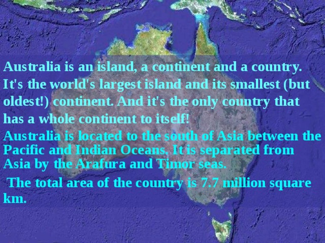 Australia is an island, a continent and a country. It's the world's largest island and its smallest (but oldest!) continent. And it's the only country that has a whole continent to itself! Australia is located to the south of Asia between the Pacific and Indian Oceans. It is separated from Asia by the Arafura and Timor seas.  The total area of the country is 7.7 million square km. 