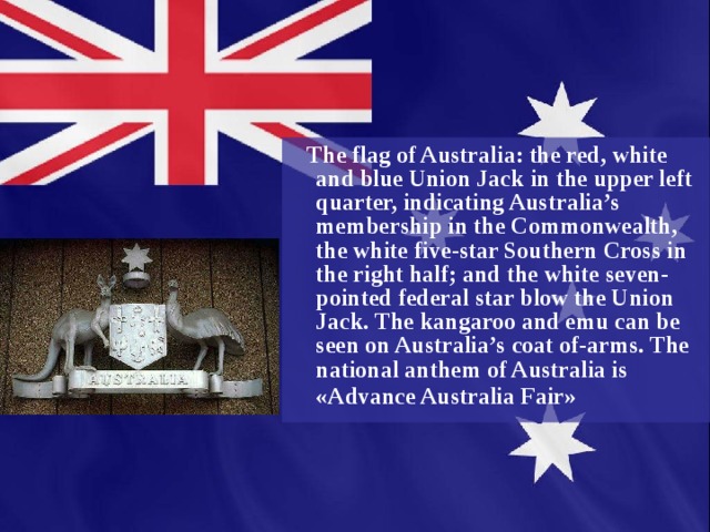  The flag of Australia: the red, white and blue Union Jack in the upper left quarter, indicating Australia’s membership in the Commonwealth, the white five-star Southern Cross in the right half; and the white seven-pointed federal star blow the Union Jack. The kangaroo and emu can be seen on Australia’s coat of-arms. The national anthem of Australia is «Advance Australia Fair»  