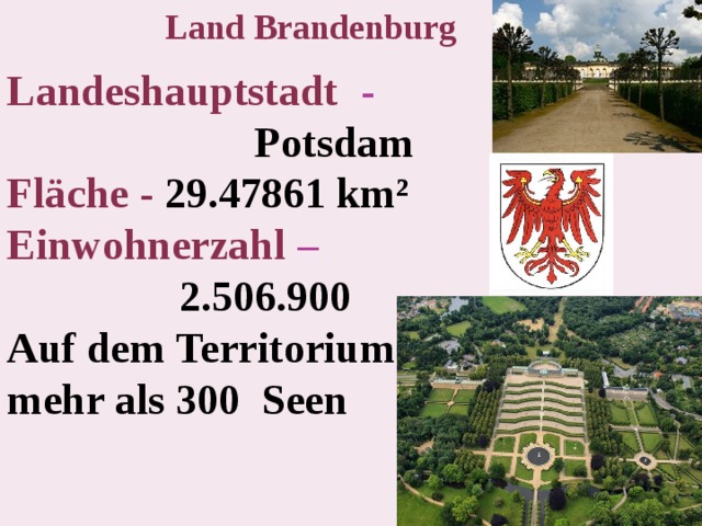 Land Brandenburg Landeshauptstadt -   Potsdam  Fläche -  29.47861 km²  Einwohnerzahl –   2.506.900  Auf dem Territorium git es mehr als 300 Seen  
