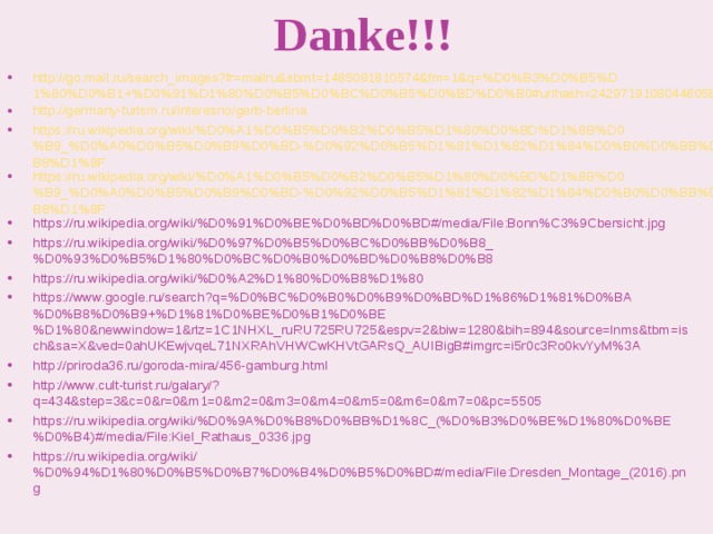 Danke!!! http://go.mail.ru/search_images?fr=mailru&sbmt=1485081810574&fm=1&q=%D0%B3%D0%B5%D1%80%D0%B1+%D0%91%D1%80%D0%B5%D0%BC%D0%B5%D0%BD%D0%B0#urlhash=2429719108044605827 http://germany-turism.ru/interesno/gerb-berlina https://ru.wikipedia.org/wiki/%D0%A1%D0%B5%D0%B2%D0%B5%D1%80%D0%BD%D1%8B%D0%B9_%D0%A0%D0%B5%D0%B9%D0%BD-%D0%92%D0%B5%D1%81%D1%82%D1%84%D0%B0%D0%BB%D0%B8%D1%8F https://ru.wikipedia.org/wiki/%D0%A1%D0%B5%D0%B2%D0%B5%D1%80%D0%BD%D1%8B%D0%B9_%D0%A0%D0%B5%D0%B9%D0%BD-%D0%92%D0%B5%D1%81%D1%82%D1%84%D0%B0%D0%BB%D0%B8%D1%8F https://ru.wikipedia.org/wiki/%D0%91%D0%BE%D0%BD%D0%BD#/media/File:Bonn%C3%9Cbersicht.jpg https://ru.wikipedia.org/wiki/%D0%97%D0%B5%D0%BC%D0%BB%D0%B8_%D0%93%D0%B5%D1%80%D0%BC%D0%B0%D0%BD%D0%B8%D0%B8 https://ru.wikipedia.org/wiki/%D0%A2%D1%80%D0%B8%D1%80 https://www.google.ru/search?q=%D0%BC%D0%B0%D0%B9%D0%BD%D1%86%D1%81%D0%BA%D0%B8%D0%B9+%D1%81%D0%BE%D0%B1%D0%BE%D1%80&newwindow=1&rlz=1C1NHXL_ruRU725RU725&espv=2&biw=1280&bih=894&source=lnms&tbm=isch&sa=X&ved=0ahUKEwjvqeL71NXRAhVHWCwKHVtGARsQ_AUIBigB#imgrc=i5r0c3Ro0kvYyM%3A http://priroda36.ru/goroda-mira/456-gamburg.html http://www.cult-turist.ru/galary/?q=434&step=3&c=0&r=0&m1=0&m2=0&m3=0&m4=0&m5=0&m6=0&m7=0&pc=5505 https://ru.wikipedia.org/wiki/%D0%9A%D0%B8%D0%BB%D1%8C_(%D0%B3%D0%BE%D1%80%D0%BE%D0%B4)#/media/File:Kiel_Rathaus_0336.jpg https://ru.wikipedia.org/wiki/%D0%94%D1%80%D0%B5%D0%B7%D0%B4%D0%B5%D0%BD#/media/File:Dresden_Montage_(2016).png 