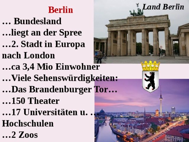 Land Berlin Berlin  … Bundesland … liegt an der Spree … 2. Stadt in Europa nach London … ca 3,4 Mio Einwohner … Viele Sehenswürdigkeiten: … Das Brandenburger Tor… … 150 Theater … 17 Universitäten u. …Hochschulen … 2 Zoos 