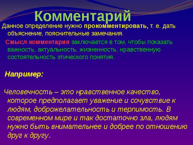 Комментарий Данное определение нужно прокомментировать, т. е. дать объяснение, пояснительные замечания.  Смысл комментария заключается в том, чтобы показать важность, актуальность, жизненность, нравственную состоятельность этического понятия.   Например:   Человечность – это нравственное качество, которое предполагает уважение и сочувствие к людям, доброжелательность и терпимость. В современном мире и так достаточно зла, людям нужно быть внимательнее и добрее по отношению друг к другу .          