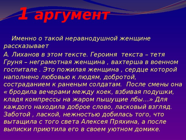  1 аргумент  Именно о такой неравнодушной женщине рассказывает А. Лиханов в этом тексте. Героиня текста – тетя Груня – неграмотная женщина , вахтерша в военном госпитале . Это пожилая женщина , сердце которой наполнено любовью к людям, добротой, состраданием к раненым солдатам. После смены она « бродила вечерами между коек, взбивая подушки, кладя компрессы на жаром пышущие лбы…» Для каждого находила доброе слово, ласковый взгляд. Заботой , лаской, нежностью добилась того, что вытащила с того света Алексея Пряхина, а после выписки приютила его в своем уютном домике. 