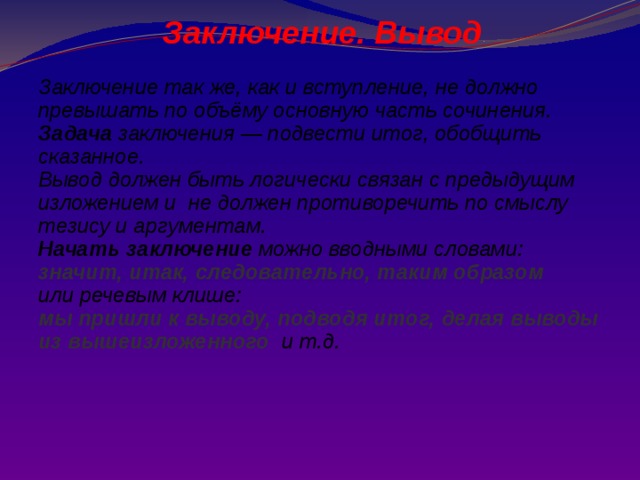 Заключение. Вывод  Заключение так же, как и вступление, не должно превышать по объёму основную часть сочинения. Задача заключения — подвести итог, обобщить сказанное. Вывод должен быть логически связан с предыдущим изложением и не должен противоречить по смыслу тезису и аргументам. Начать заключение можно вводными словами: значит, итак, следовательно, таким образом  или речевым клише: мы пришли к выводу, подводя итог, делая выводы из вышеизложенного  и т.д. 