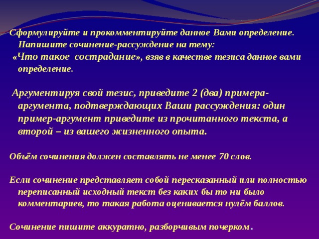 Сформулируйте и прокомментируйте данное Вами определение. Напишите сочинение-рассуждение на тему:  « Что такое сострадание », взяв в качестве тезиса данное вами определение.   Аргументируя свой тезис, приведите 2 (два) примера-аргумента, подтверждающих Ваши рассуждения: один пример-аргумент приведите из прочитанного текста, а второй – из вашего жизненного опыта.  Объём сочинения должен составлять не менее 70 слов.  Если сочинение представляет собой пересказанный или полностью переписанный исходный текст без каких бы то ни было комментариев, то такая работа оценивается нулём баллов.  Сочинение пишите аккуратно, разборчивым почерком . 