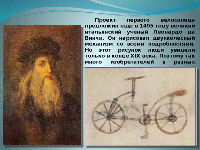  Проект первого велосипеда предложил еще в 1495 году великий итальянский ученый Леонардо да Винчи. Он нарисовал двухколесный механизм со всеми подробностями. Но этот рисунок люди увидели только в конце XIX века. Поэтому так много изобретателей в разных странах мира пытались создать эту двухколесную машину и в XVII, и в XVIII веках.   