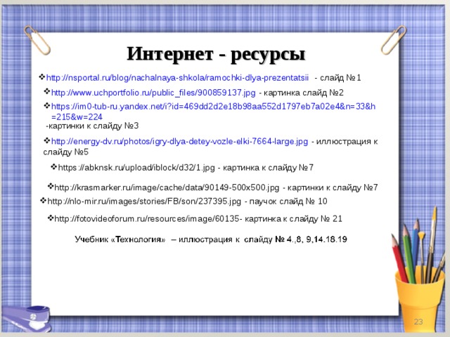 Интернет - ресурсы http://nsportal.ru/blog/nachalnaya-shkola/ramochki-dlya-prezentatsii - слайд №1 http://www.uchportfolio.ru/public_files/900859137.jpg - картинка слайд №2 https://im0-tub-ru.yandex.net/i?id=469dd2d2e18b98aa552d1797eb7a02e4&n=33&h=215&w=224 -картинки к слайду №3 http://energy-dv.ru/photos/igry-dlya-detey-vozle-elki-7664-large.jpg - иллюстрация к слайду №5 https://abknsk.ru/upload/iblock/d32/1.jpg - картинка к слайду №7 http://krasmarker.ru/image/cache/data/90149-500x500.jpg - картинки к слайду №7 http://nlo-mir.ru/images/stories/FB/son/237395.jpg - паучок слайд № 10 http://fotovideoforum.ru/resources/image/60135 - картинка к слайду № 21