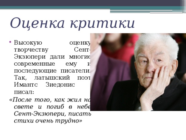 Оценка критики Высокую оценку творчеству Сент-Экзюпери дали многие современные ему и последующие писатели. Так, латышский поэт Имантс Зиедонис писал: «После того, как жил на свете и погиб в небе Сент-Экзюпери, писать стихи очень трудно» 