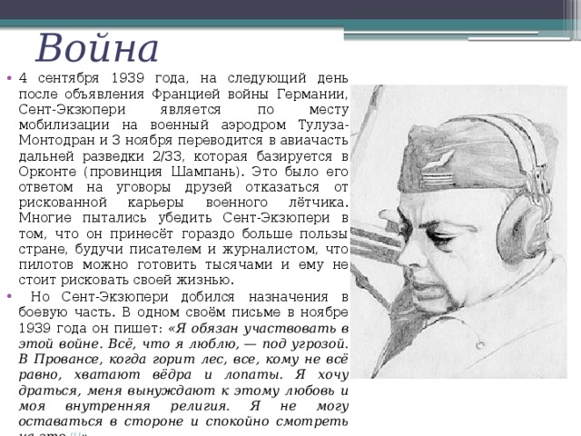 Война 4 сентября 1939 года, на следующий день после объявления Францией войны Германии, Сент-Экзюпери является по месту мобилизации на военный аэродром Тулуза-Монтодран и 3 ноября переводится в авиачасть дальней разведки 2/33, которая базируется в Орконте (провинция Шампань). Это было его ответом на уговоры друзей отказаться от рискованной карьеры военного лётчика. Многие пытались убедить Сент-Экзюпери в том, что он принесёт гораздо больше пользы стране, будучи писателем и журналистом, что пилотов можно готовить тысячами и ему не стоит рисковать своей жизнью.  Но Сент-Экзюпери добился назначения в боевую часть. В одном своём письме в ноябре 1939 года он пишет: «Я обязан участвовать в этой войне. Всё, что я люблю, — под угрозой. В Провансе, когда горит лес, все, кому не всё равно, хватают вёдра и лопаты. Я хочу драться, меня вынуждают к этому любовь и моя внутренняя религия. Я не могу оставаться в стороне и спокойно смотреть на это. [1] ». 