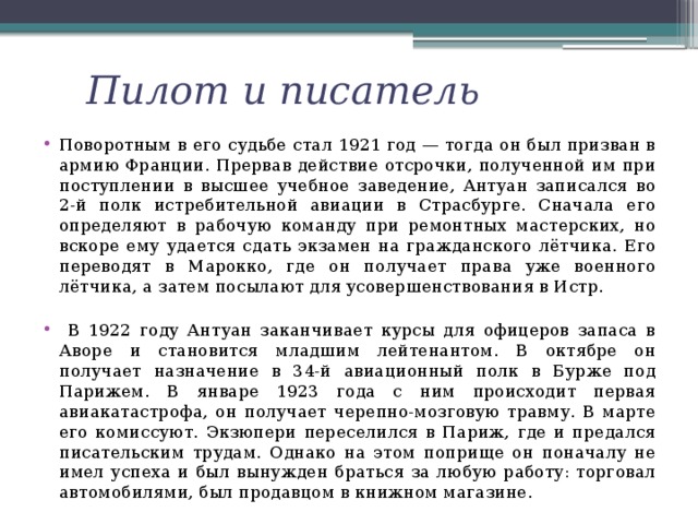 Пилот и писатель Поворотным в его судьбе стал 1921 год — тогда он был призван в армию Франции. Прервав действие отсрочки, полученной им при поступлении в высшее учебное заведение, Антуан записался во 2-й полк истребительной авиации в Страсбурге. Сначала его определяют в рабочую команду при ремонтных мастерских, но вскоре ему удается сдать экзамен на гражданского лётчика. Его переводят в Марокко, где он получает права уже военного лётчика, а затем посылают для усовершенствования в Истр.  В 1922 году Антуан заканчивает курсы для офицеров запаса в Аворе и становится младшим лейтенантом. В октябре он получает назначение в 34-й авиационный полк в Бурже под Парижем. В январе 1923 года с ним происходит первая авиакатастрофа, он получает черепно-мозговую травму. В марте его комиссуют. Экзюпери переселился в Париж, где и предался писательским трудам. Однако на этом поприще он поначалу не имел успеха и был вынужден браться за любую работу: торговал автомобилями, был продавцом в книжном магазине. 