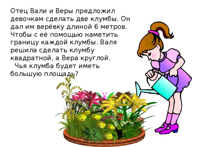 Отец Вали и Веры предложил девочкам сделать две клумбы. Он дал им верёвку длиной 6 метров. Чтобы с её помощью наметить границу каждой клумбы. Валя решила сделать клумбу квадратной, а Вера круглой.   Чья клумба будет иметь большую площадь? 