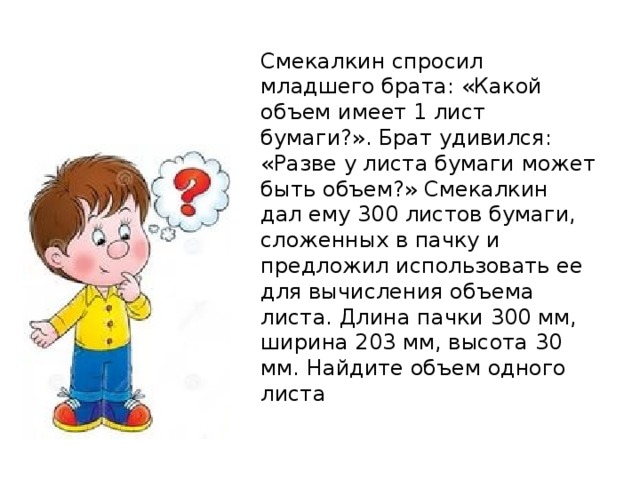 Смекалкин спросил младшего брата: «Какой объем имеет 1 лист бумаги?». Брат удивился: «Разве у листа бумаги может быть объем?» Смекалкин дал ему 300 листов бумаги, сложенных в пачку и предложил использовать ее для вычисления объема листа. Длина пачки 300 мм, ширина 203 мм, высота 30 мм. Найдите объем одного листа 